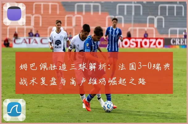 姆巴佩独造三球解析：法国3-0瑞典战术复盘与高卢雄鸡崛起之路