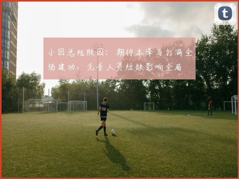 小因总结败因:期待本泽马打满全场建功,无奈人员短缺影响全局