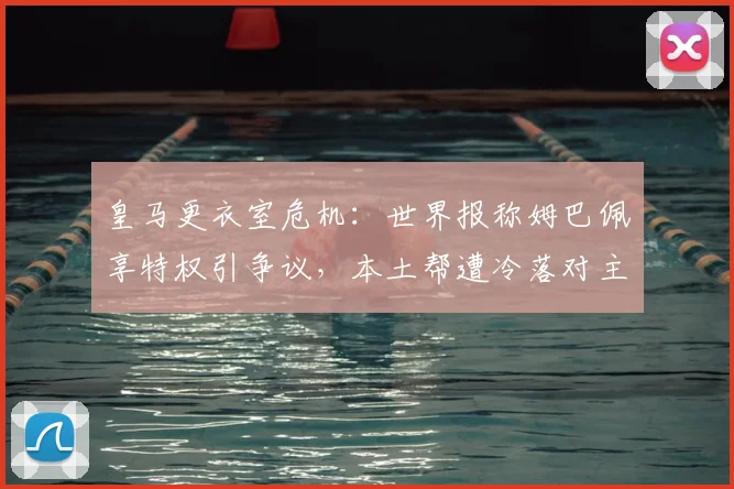 皇马更衣室危机:世界报称姆巴佩享特权引争议,本土帮遭冷落对主帅愤怒