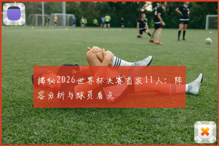 揭秘2026世界杯决赛首发11人:阵容分析与球员看点