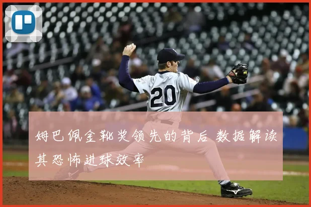 姆巴佩金靴奖领先的背后 数据解读其恐怖进球效率