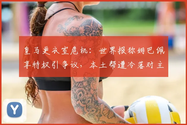 皇马更衣室危机：世界报称姆巴佩享特权引争议，本土帮遭冷落对主帅愤怒