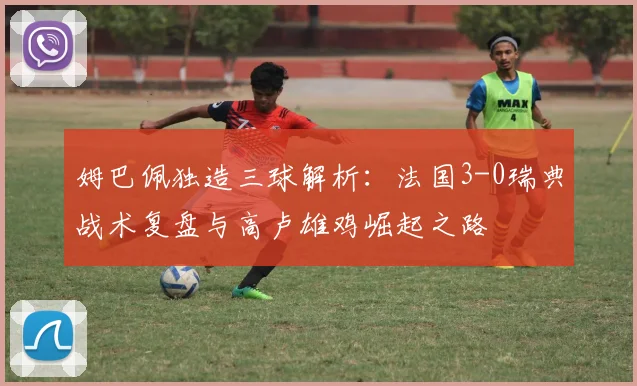 姆巴佩独造三球解析:法国3-0瑞典战术复盘与高卢雄鸡崛起之路