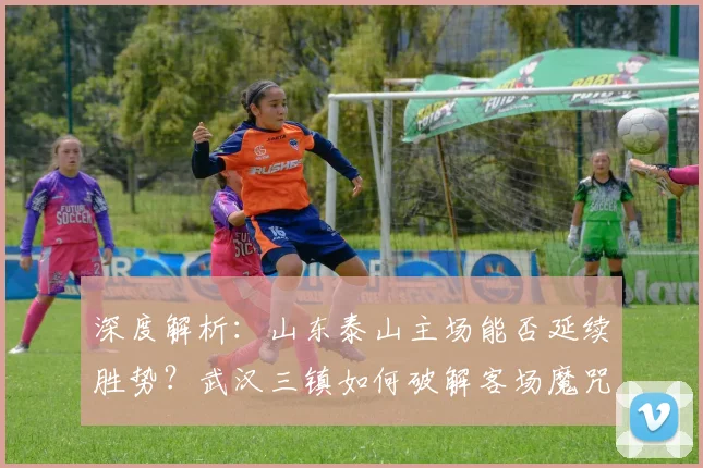 深度解析:山东泰山主场能否延续胜势?武汉三镇如何破解客场魔咒抢分