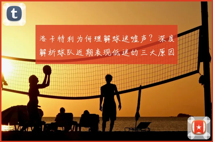洛卡特利为何理解球迷嘘声?深度解析球队近期表现低迷的三大原因