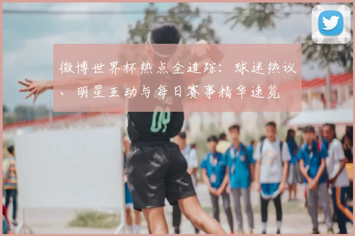 微博世界杯热点全追踪:球迷热议、明星互动与每日赛事精华速览