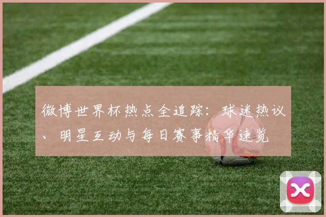 微博世界杯热点全追踪:球迷热议、明星互动与每日赛事精华速览