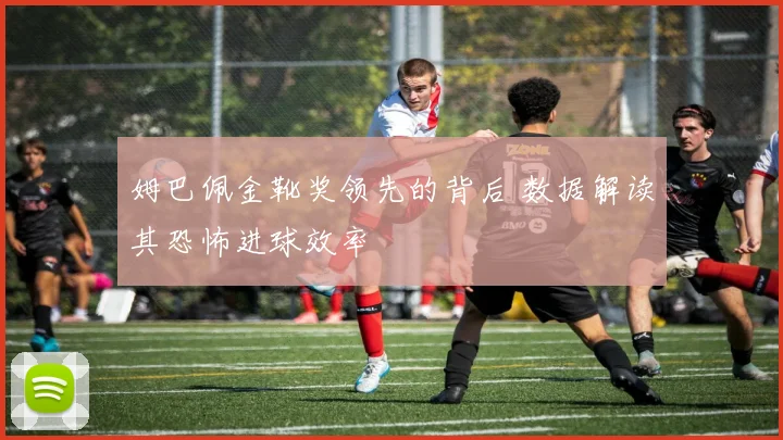 姆巴佩金靴奖领先的背后 数据解读其恐怖进球效率